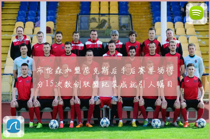 布伦森加盟尼克斯后季后赛单场得分15次数创联盟纪录成就引人瞩目