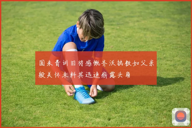 国米青训旧将感慨齐沃执教如父亲般关怀未料其迅速崭露头角