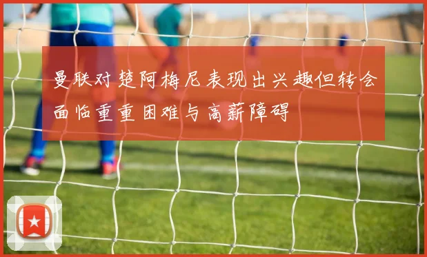 曼联对楚阿梅尼表现出兴趣但转会面临重重困难与高薪障碍