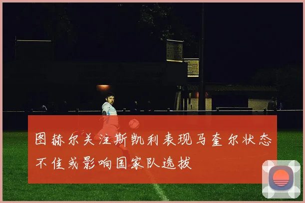 图赫尔关注斯凯利表现马奎尔状态不佳或影响国家队选拔