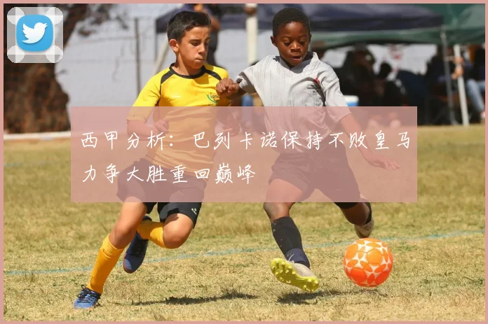 西甲分析：巴列卡诺保持不败皇马力争大胜重回巅峰