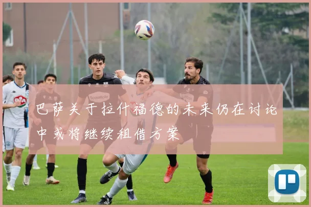 巴萨关于拉什福德的未来仍在讨论中或将继续租借方案