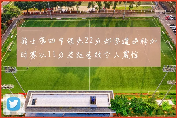 骑士第四节领先22分却惨遭逆转加时赛以11分差距落败令人震惊