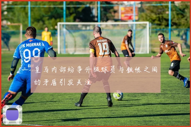 皇马内部纷争升级球员与教练之间的矛盾引发关注