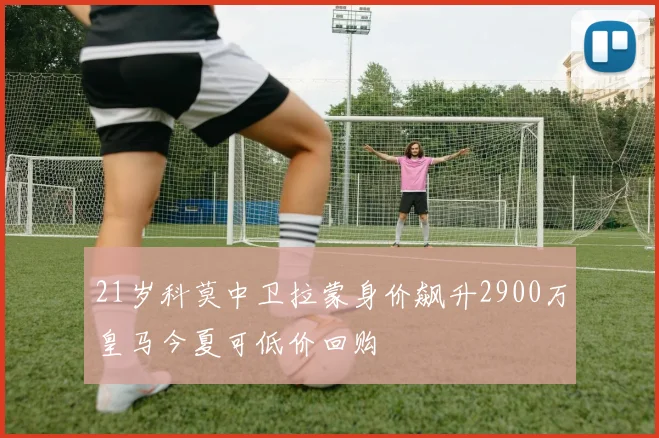 21岁科莫中卫拉蒙身价飙升2900万皇马今夏可低价回购