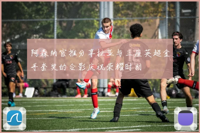 阿森纳官推分享拉亚与三座英超金手套奖的合影庆祝荣耀时刻