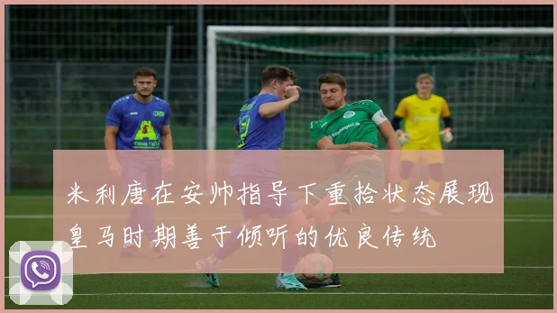 米利唐在安帅指导下重拾状态展现皇马时期善于倾听的优良传统