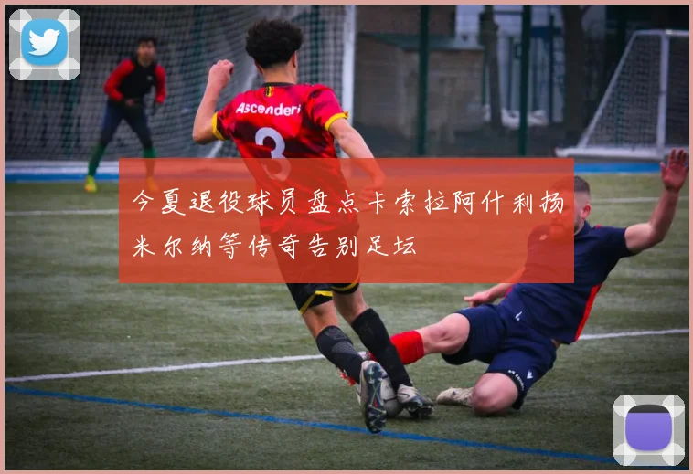 今夏退役球员盘点卡索拉阿什利扬米尔纳等传奇告别足坛